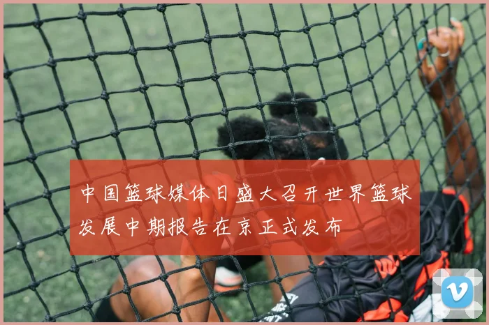 中国篮球媒体日盛大召开世界篮球发展中期报告在京正式发布
