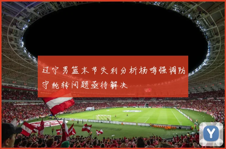 辽宁男篮末节失利分析杨鸣强调防守轮转问题亟待解决