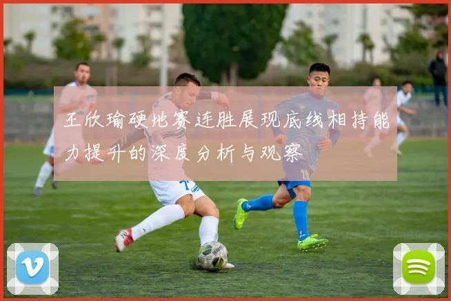 王欣瑜硬地赛连胜展现底线相持能力提升的深度分析与观察
