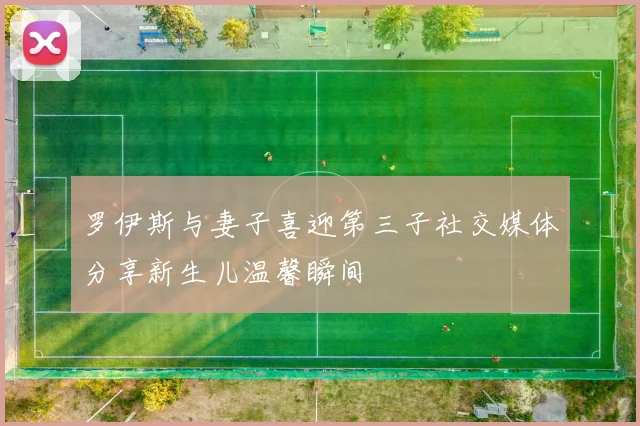 罗伊斯与妻子喜迎第三子社交媒体分享新生儿温馨瞬间