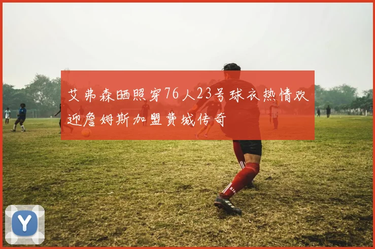 艾弗森晒照穿76人23号球衣热情欢迎詹姆斯加盟费城传奇