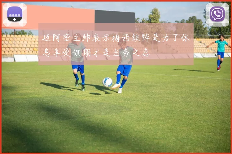 迈阿密主帅表示梅西缺阵是为了休息享受假期才是当务之急