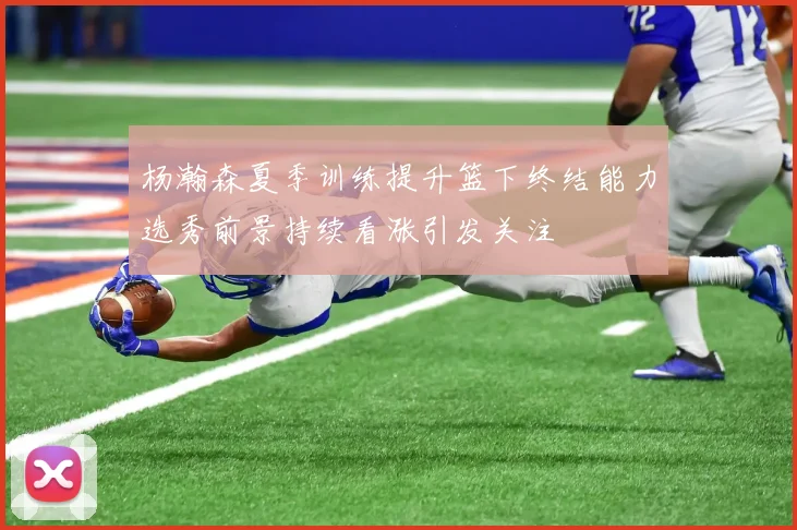 杨瀚森夏季训练提升篮下终结能力选秀前景持续看涨引发关注