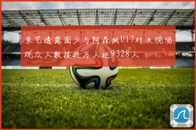 朱艺透露国少与阿森纳U17对决现场观众人数接近万人达9328人