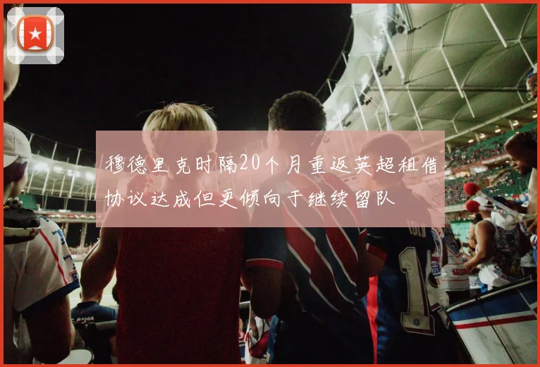 穆德里克时隔20个月重返英超租借协议达成但更倾向于继续留队