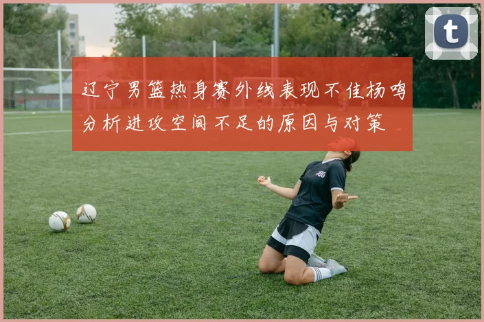 辽宁男篮热身赛外线表现不佳杨鸣分析进攻空间不足的原因与对策