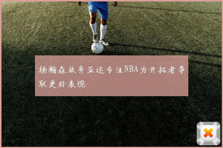 杨瀚森放弃亚运专注NBA为开拓者争取更好表现
